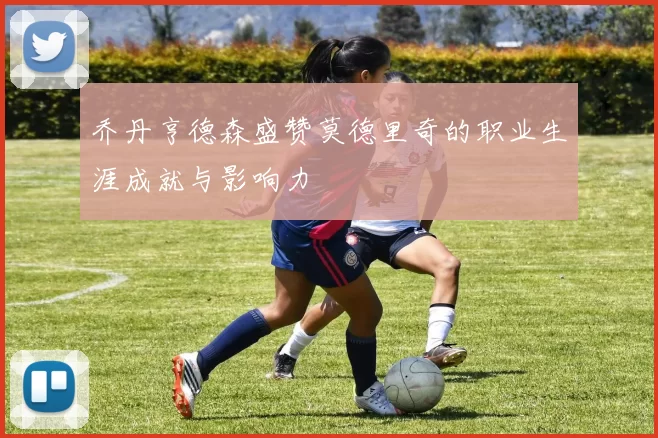 乔丹亨德森盛赞莫德里奇的职业生涯成就与影响力