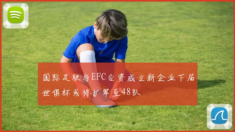 国际足联与EFC合资成立新企业下届世俱杯或将扩军至48队