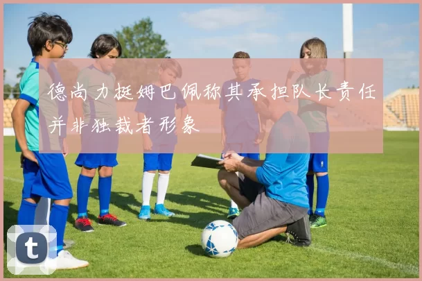德尚力挺姆巴佩称其承担队长责任并非独裁者形象