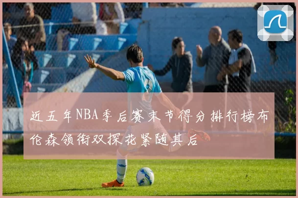 近五年NBA季后赛末节得分排行榜布伦森领衔双探花紧随其后