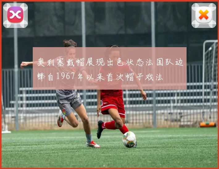 奥利塞戴帽展现出色状态法国队边锋自1967年以来首次帽子戏法