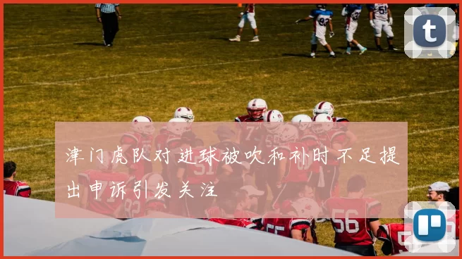 津门虎队对进球被吹和补时不足提出申诉引发关注